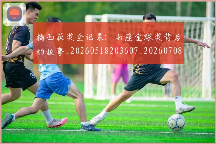 梅西获奖全记录：七座金球奖背后的故事_20260518203607_20260708190109