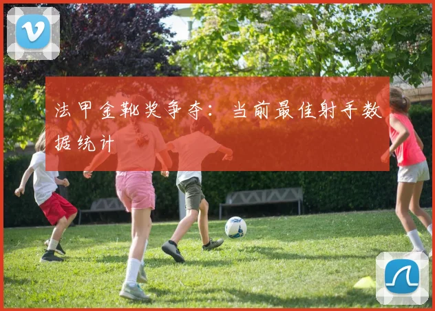 法甲金靴奖争夺：当前最佳射手数据统计