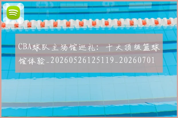 CBA球队主场馆巡礼：十大顶级篮球馆体验_20260526125119_20260701211729
