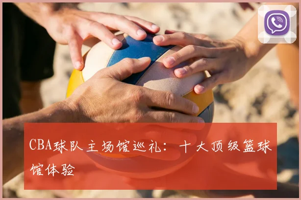 CBA球队主场馆巡礼:十大顶级篮球馆体验