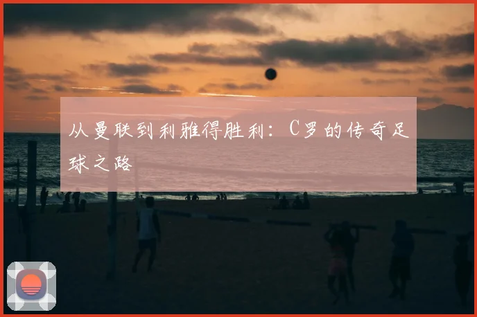 从曼联到利雅得胜利：C罗的传奇足球之路
