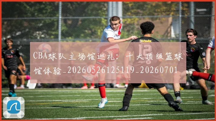 CBA球队主场馆巡礼：十大顶级篮球馆体验_20260526125119_20260701211729