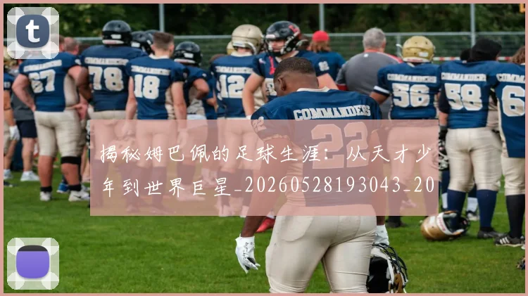 揭秘姆巴佩的足球生涯：从天才少年到世界巨星_20260528193043_20260707015807