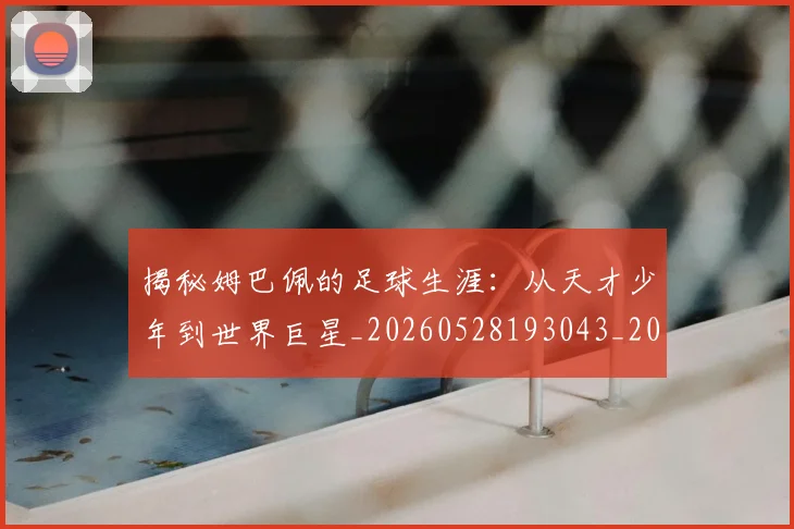 揭秘姆巴佩的足球生涯：从天才少年到世界巨星_20260528193043_20260707015807