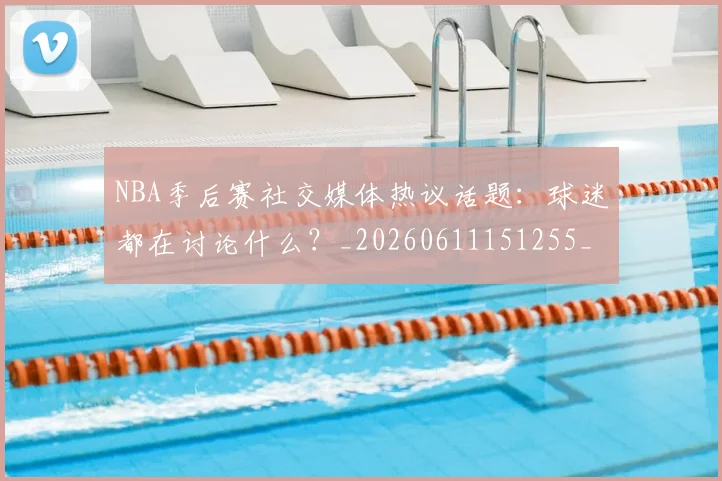 NBA季后赛社交媒体热议话题:球迷都在讨论什么?_20260611151255_20260702165520_20260714212416